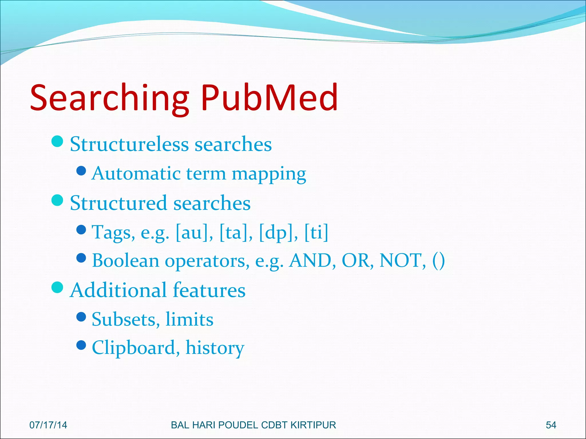Searching PubMed
Structureless searches
Automatic term mapping
Structured searches
Tags, e.g. [au], [ta], [dp], [ti]
Boolean operators, e.g. AND, OR, NOT, ()
Additional features
Subsets, limits
Clipboard, history
5407/17/14 BAL HARI POUDEL CDBT KIRTIPUR
 
