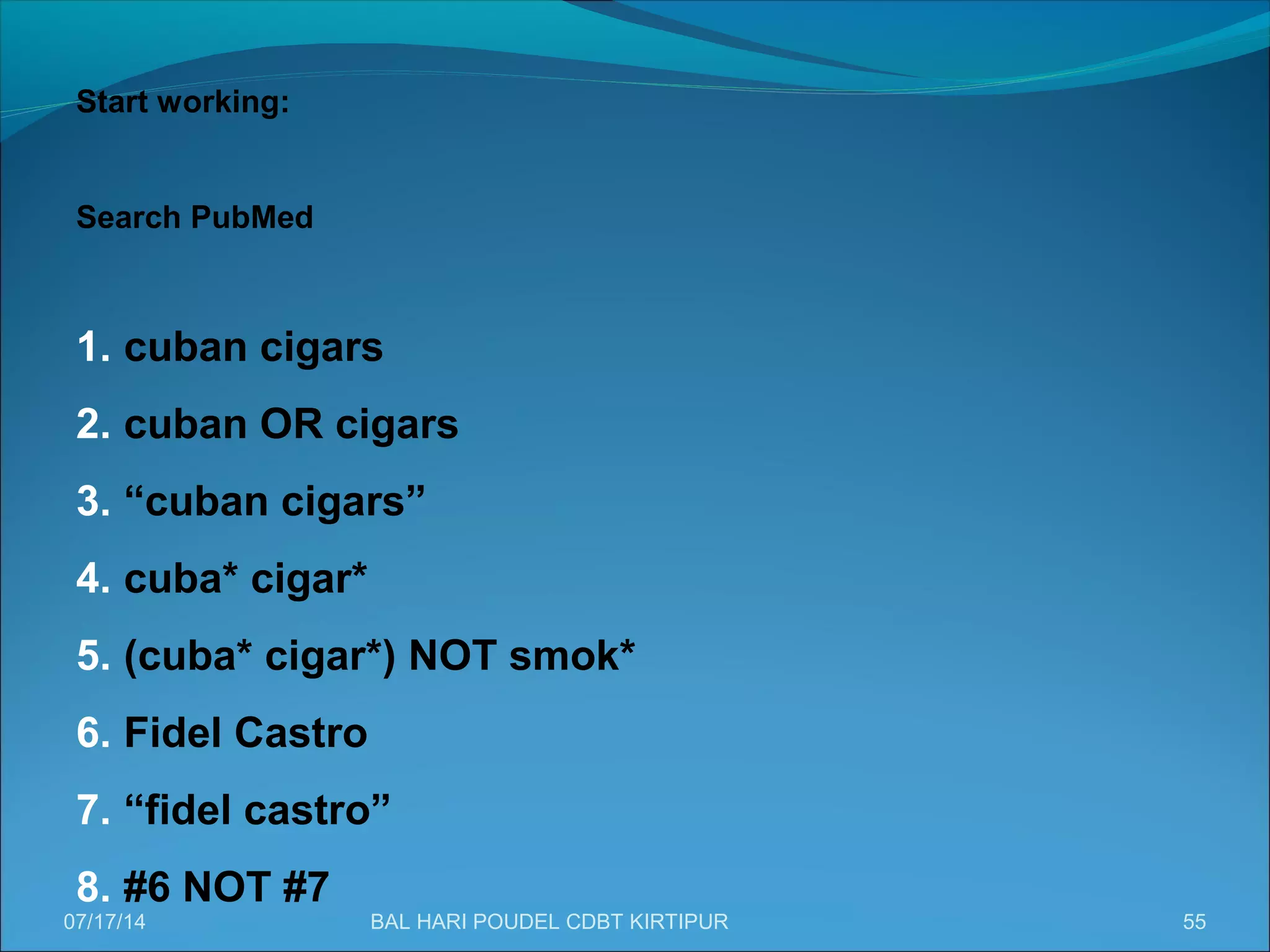 55
Start working:
Search PubMed
1. cuban cigars
2. cuban OR cigars
3. “cuban cigars”
4. cuba* cigar*
5. (cuba* cigar*) NOT smok*
6. Fidel Castro
7. “fidel castro”
8. #6 NOT #7
07/17/14 BAL HARI POUDEL CDBT KIRTIPUR
 