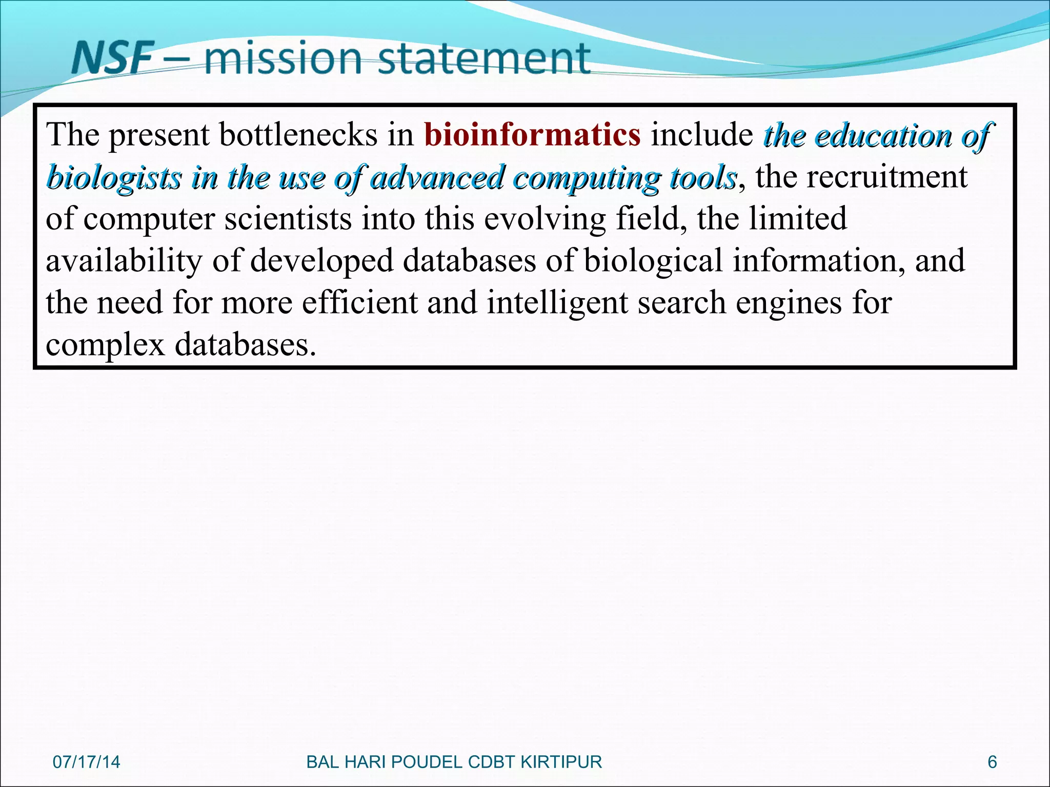 6
The present bottlenecks in bioinformatics include the education ofthe education of
biologists in the use of advanced computing toolsbiologists in the use of advanced computing tools, the recruitment
of computer scientists into this evolving field, the limited
availability of developed databases of biological information, and
the need for more efficient and intelligent search engines for
complex databases.
07/17/14 BAL HARI POUDEL CDBT KIRTIPUR
 