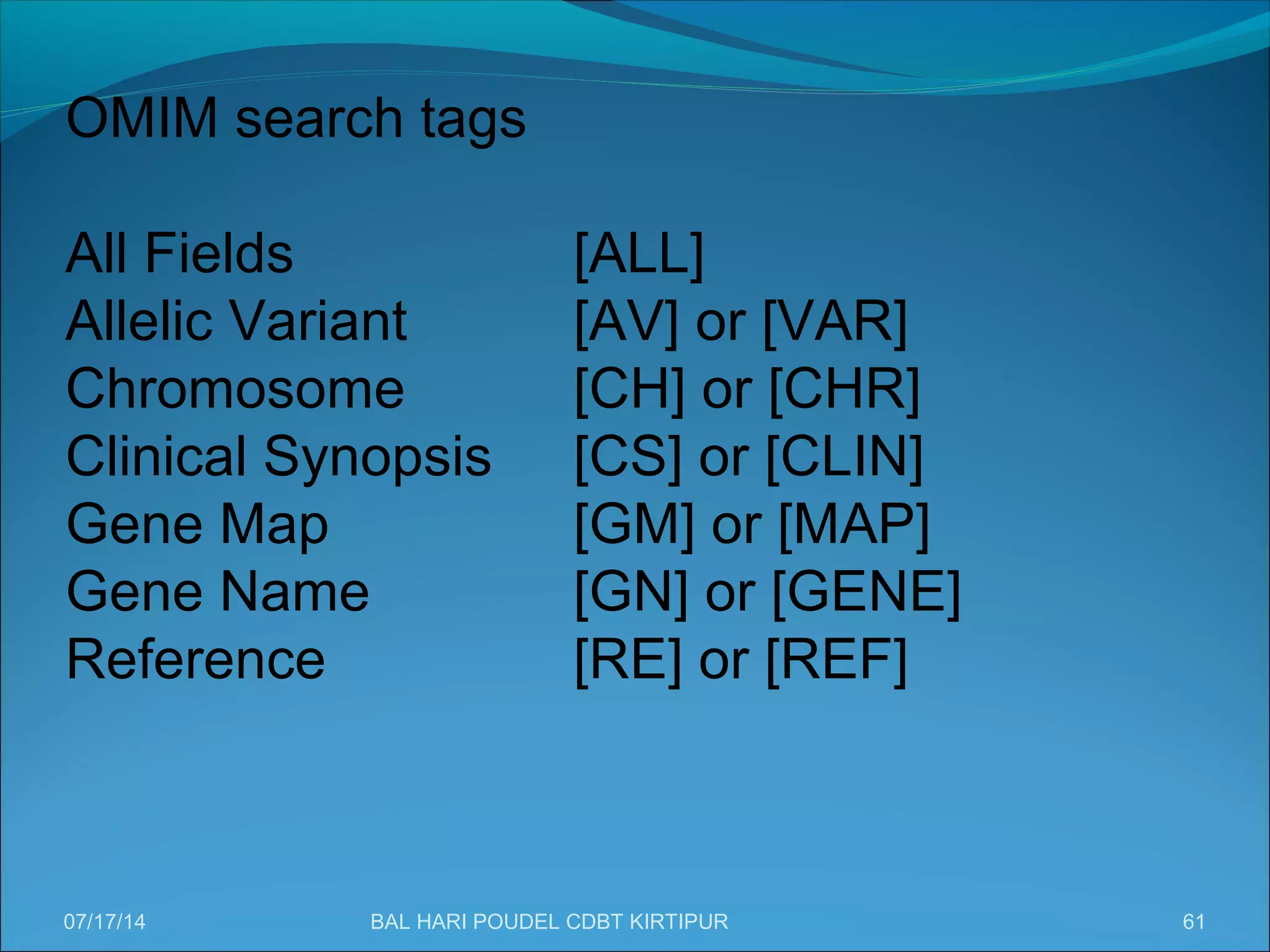 61
OMIM search tags
All Fields [ALL]
Allelic Variant [AV] or [VAR]
Chromosome [CH] or [CHR]
Clinical Synopsis [CS] or [CLIN]
Gene Map [GM] or [MAP]
Gene Name [GN] or [GENE]
Reference [RE] or [REF]
07/17/14 BAL HARI POUDEL CDBT KIRTIPUR
 