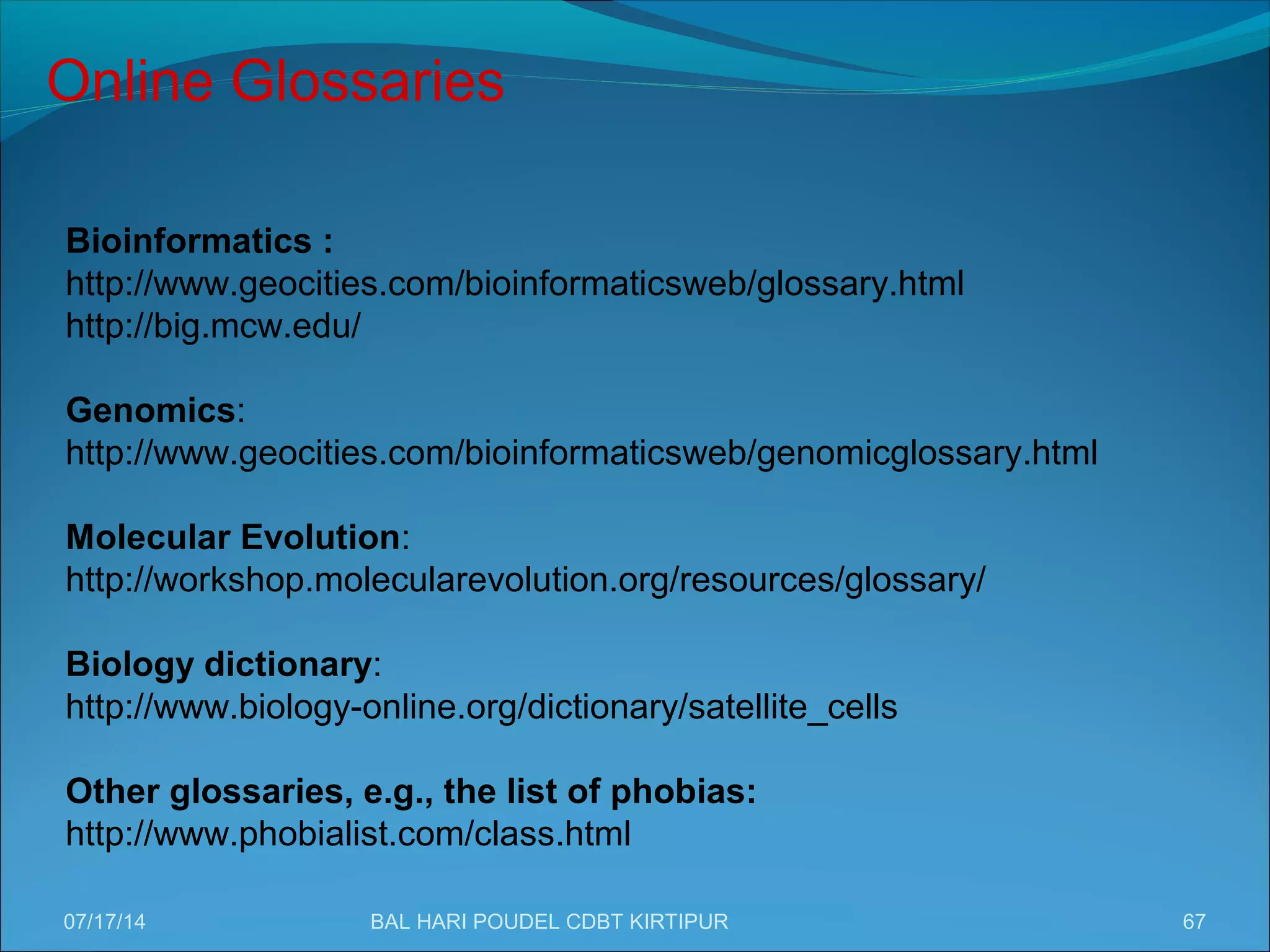 67
Online Glossaries
Bioinformatics :
http://www.geocities.com/bioinformaticsweb/glossary.html
http://big.mcw.edu/
Genomics:
http://www.geocities.com/bioinformaticsweb/genomicglossary.html
Molecular Evolution:
http://workshop.molecularevolution.org/resources/glossary/
Biology dictionary:
http://www.biology-online.org/dictionary/satellite_cells
Other glossaries, e.g., the list of phobias:
http://www.phobialist.com/class.html
07/17/14 BAL HARI POUDEL CDBT KIRTIPUR
 