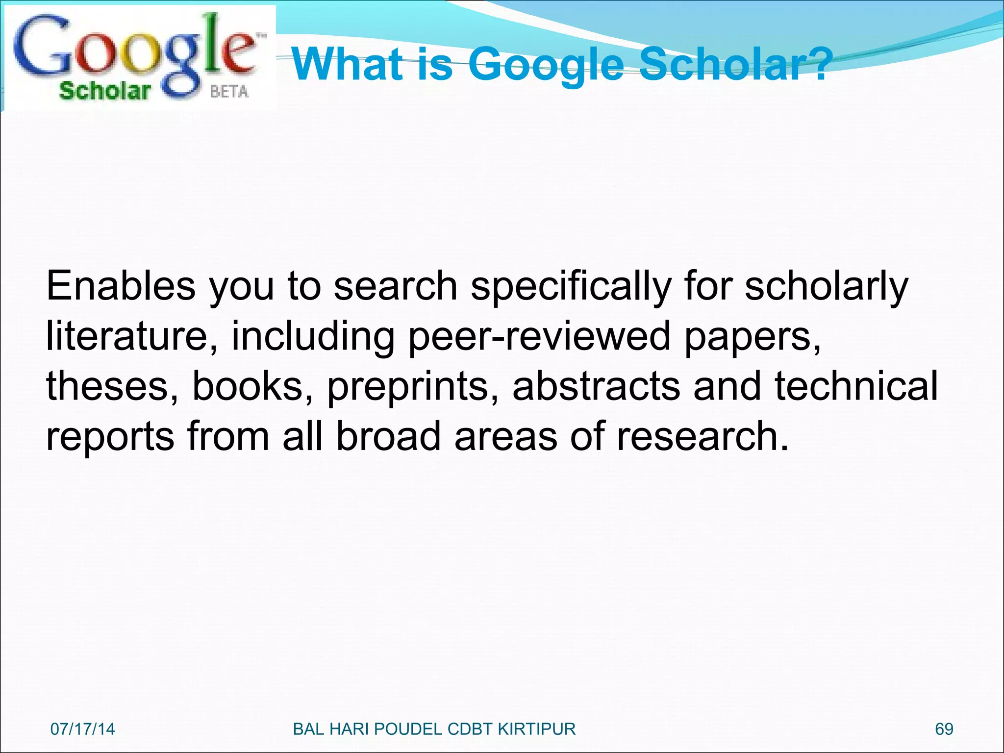 69
Enables you to search specifically for scholarly
literature, including peer-reviewed papers,
theses, books, preprints, abstracts and technical
reports from all broad areas of research.
What is Google Scholar?
07/17/14 BAL HARI POUDEL CDBT KIRTIPUR
 