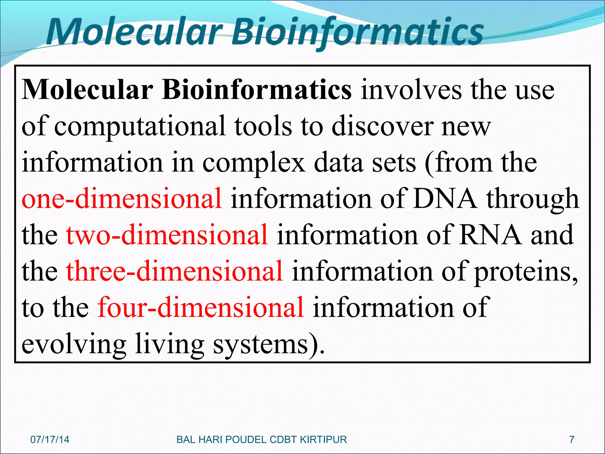 7
Molecular Bioinformatics involves the use
of computational tools to discover new
information in complex data sets (from the
one-dimensional information of DNA through
the two-dimensional information of RNA and
the three-dimensional information of proteins,
to the four-dimensional information of
evolving living systems).
07/17/14 BAL HARI POUDEL CDBT KIRTIPUR
 