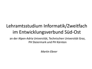 Lehramtsstudium Informatik/Zweitfach
im Entwicklungsverbund Süd-Ost
an der Alpen-Adria Universität, Technischen Universität Graz,
PH Steiermark und PH Kärnten
Martin Ebner
 