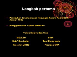 Langkah pertama
• Penubuhan Jawatankuasa Hubungan Antara Kaum(CLC)-
Januari 1949
• Dianggotai oleh 2 kaum terbesar :
Tokoh Melayu Dan Cina
MELAYU CINA
Dato’ Onn jaafar Tan Cheng Lock
Presiden UMNO Presiden MCA
 