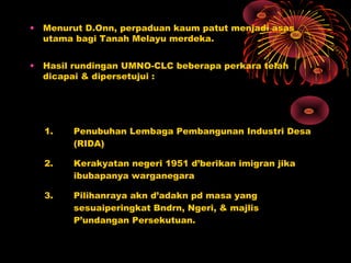 • Menurut D.Onn, perpaduan kaum patut menjadi asas
utama bagi Tanah Melayu merdeka.
• Hasil rundingan UMNO-CLC beberapa perkara telah
dicapai & dipersetujui :
1. Penubuhan Lembaga Pembangunan Industri Desa
(RIDA)
2. Kerakyatan negeri 1951 d’berikan imigran jika
ibubapanya warganegara
3. Pilihanraya akn d’adakn pd masa yang
sesuaiperingkat Bndrn, Ngeri, & majlis
P’undangan Persekutuan.
 