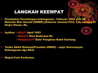 LANGKAH KEEMPAT
• Penubuhan Persidangan kebangsaan - Februari 1953 oleh Sir
Malcolm Mac Donald (SMMD) [Gabenor Jeneral Pers. Tnh melayu] Di
king’s House, KL.
• Isytihar - Bila?? April 1953
- Mana?? Dwn Bndaraya KL
- Pengerusi?? Dato’ Panglima Bukit Gantang
• Tunku Abdul Rahman(Presiden UMNO) – anjur Konvensyen
Kebangsaan dgn MCA.
• Wujud Parti Perikatan.
 