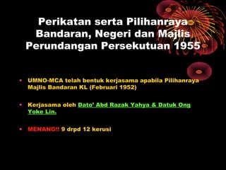 Perikatan serta Pilihanraya
Bandaran, Negeri dan Majlis
Perundangan Persekutuan 1955
• UMNO-MCA telah bentuk kerjasama apabila Pilihanraya
Majlis Bandaran KL (Februari 1952)
• Kerjasama oleh Dato’ Abd Razak Yahya & Datuk Ong
Yoke Lin.
• MENANG!! 9 drpd 12 kerusi
 