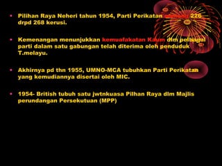 • Pilihan Raya Neheri tahun 1954, Parti Perikatan menang 226
drpd 268 kerusi.
• Kemenangan menunjukkan kemuafakatan Kaum dlm pelbagai
parti dalam satu gabungan telah diterima oleh penduduk
T.melayu.
• Akhirnya pd thn 1955, UMNO-MCA tubuhkan Parti Perikatan
yang kemudiannya disertai oleh MIC.
• 1954- British tubuh satu jwtnkuasa Pilhan Raya dlm Majlis
perundangan Persekutuan (MPP)
 