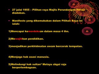 • 27 julai 1955 – Pilihan raya Majlis Perundangan Pers.
diadakan.
• Manifesto yang dikemukakan dalam Pilihan Raya ini
ialah:
1)Mencapai kemerdekaan dalam masa 4 thn.
2)Mewajibkan pendidikan.
3)menjadikan perkhidmatan awam bercorak tempatan.
4)Menjaga hak asasi manusia.
5)Melindungi hak sultan² Melayu sbgai raja
berperlembagaan.
 