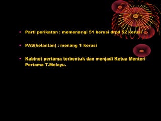 • Parti perikatan : memenangi 51 kerusi drpd 52 kerusi
• PAS(kelantan) : menang 1 kerusi
• Kabinet pertama terbentuk dan menjadi Ketua Menteri
Pertama T.Melayu.
 