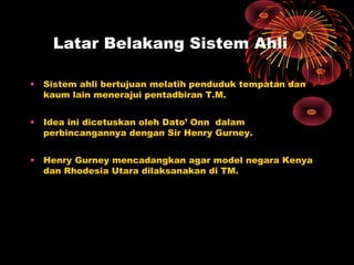 Latar Belakang Sistem Ahli
• Sistem ahli bertujuan melatih penduduk tempatan dan
kaum lain menerajui pentadbiran T.M.
• Idea ini dicetuskan oleh Dato’ Onn dalam
perbincangannya dengan Sir Henry Gurney.
• Henry Gurney mencadangkan agar model negara Kenya
dan Rhodesia Utara dilaksanakan di TM.
 