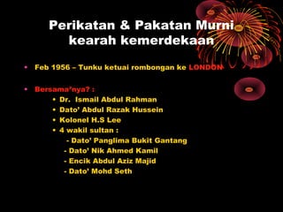 Perikatan & Pakatan Murni
kearah kemerdekaan
• Feb 1956 – Tunku ketuai rombongan ke LONDON
• Bersama²nya? :
• Dr. Ismail Abdul Rahman
• Dato’ Abdul Razak Hussein
• Kolonel H.S Lee
• 4 wakil sultan :
- Dato’ Panglima Bukit Gantang
- Dato’ Nik Ahmed Kamil
- Encik Abdul Aziz Majid
- Dato’ Mohd Seth
 