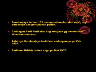 • Suruhanjaya terima 131 memorandum dari dari raja², org²
perseorgn dan pertubuhan politik.
• Cadangan Parti Perikatan sbg kerajaan yg memerintah
diberi keutamaan.
• Akhirnya Suruhanjaya terbitkan cadangannya pd Feb
1957.
• Parlimen British terima cdgn pd Mei 1957.
 