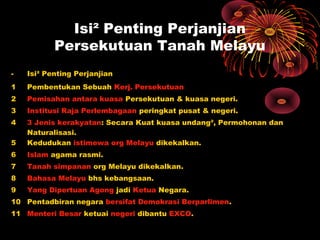 Isi² Penting Perjanjian
Persekutuan Tanah Melayu
- Isi² Penting Perjanjian
1 Pembentukan Sebuah Kerj. Persekutuan
2 Pemisahan antara kuasa Persekutuan & kuasa negeri.
3 Institusi Raja Perlembagaan peringkat pusat & negeri.
4 3 Jenis kerakyatan: Secara Kuat kuasa undang², Permohonan dan
Naturalisasi.
5 Kedudukan istimewa org Melayu dikekalkan.
6 Islam agama rasmi.
7 Tanah simpanan org Melayu dikekalkan.
8 Bahasa Melayu bhs kebangsaan.
9 Yang Dipertuan Agong jadi Ketua Negara.
10 Pentadbiran negara bersifat Demokrasi Berparlimen.
11 Menteri Besar ketuai negeri dibantu EXCO.
 