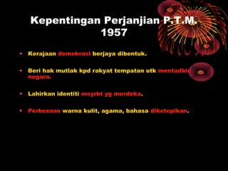 Kepentingan Perjanjian P.T.M.
1957
• Kerajaan demokrasi berjaya dibentuk.
• Beri hak mutlak kpd rakyat tempatan utk mentadbir
negara.
• Lahirkan identiti msyrkt yg merdeka.
• Perbezaan warna kulit, agama, bahasa diketepikan.
 