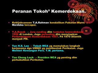 Peranan Tokoh² Kemerdekaan.
• Kebijaksanaan T.A.Rahman kendalikan Pakatan Murni →
Merdeka tercapai.
• T.A.Razak → Juru runding dlm tuntutan kemerdekaan
1956 di London. Juga perunding dlm menyiapkan
Perlembagaan Kemerdekaan 1957. Pd 1970 dilantik
menjadi PM.
• Tun H.S. Lee → Tokoh MCA yg memulakan langkah
kerjasama dgn UMNO yg membentuk Perikatan. Juga
Menteri Kewangan Pers. T.M. pertama.
• Tan Cheng Lock → Presiden MCA yg penting dlm
perkukuhkan Perikatan.
 