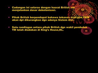 • Cadangan ini selaras dengan hasrat British utk
menjalankan dasar dekolonisasi.
• Pihak British berpendapat bahawa tekanan drpd phk PKM
akan dpt dikurangkan dgn adanya Sistem Ahli.
• Satu rundingan antara pihak British dgn wakil penduduk
TM telah diadakan di King’s House,KL.
 