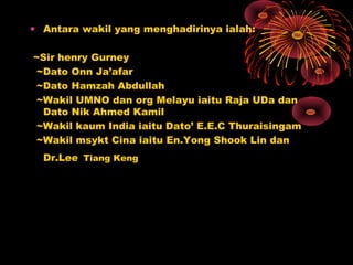 • Antara wakil yang menghadirinya ialah:
~Sir henry Gurney
~Dato Onn Ja’afar
~Dato Hamzah Abdullah
~Wakil UMNO dan org Melayu iaitu Raja UDa dan
Dato Nik Ahmed Kamil
~Wakil kaum India iaitu Dato’ E.E.C Thuraisingam
~Wakil msykt Cina iaitu En.Yong Shook Lin dan
Dr.Lee Tiang Keng
 