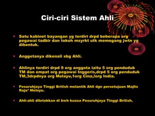 Ciri-ciri Sistem Ahli
• Satu kabinet bayangan yg terdiri drpd beberapa org
pegawai tadbir dan tokoh msyrkt utk memegang jwtn yg
dibentuk.
• Anggotanya dikenali sbg Ahli.
• Ahlinya terdiri drpd 9 org anggota iaitu 5 org penduduk
TM dan empat org pegawai Inggeris,drpd 5 org penduduk
TM,3drpdnya org Melayu,1org Cina,!org India.
• Pesuruhjaya Tinggi British melantik Ahli dgn persetujuan Majlis
Raja² Melayu.
• Ahli-ahli diletakkan di bwh kuasa Pesuruhjaya Tinggi British.
 