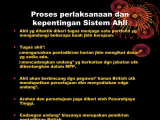 Proses perlaksanaan dan
kepentingan Sistem Ahli
• Ahli yg dilantik diberi tugas menjaga satu portfolio yg
mengandungi beberapa buah jbtn kerajaan.
• Tugas ahli²:
::menguruskan pentadbiran harian jbtn mengikut dasar²
yg sedia ada.
::mencadangkan undang² yg berkaitan dgn jabatan utk
dibentangkan dalam MPP.
• Ahli akan berbincang dgn pegawai² kanan British utk
mendapatkan persetujuan dlm menyediakan cdgn
undang².
• Arahan dan persetujuan juga diberi oleh Pesuruhjaya
Tinggi.
• Cadangan undang² biasanya merupakan pendirian
 