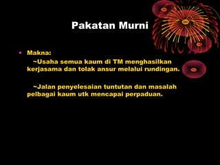 Pakatan Murni
• Makna:
~Usaha semua kaum di TM menghasilkan
kerjasama dan tolak ansur melalui rundingan.
~Jalan penyelesaian tuntutan dan masalah
pelbagai kaum utk mencapai perpaduan.
 