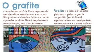 O grafiteé uma forma de Arte Contemporânea de
características essencialmente urbanas.
São pinturas e desenhos feitos nos m...