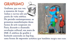 GRAFISMO
Grafismo, por sua vez, é
a maneira de traçar
linhas e curvas sob um
ponto de vista estético.
No período contemporâaneo, as
primeiras manifestações dessa
forma de arte surgiram em
Paris, durante a chamada
revolução cultural, em maio de
1968. A estética do grafite é
bastante associada ao hip-hop,
uma forma de expressão artística que também surgiu nas ruas.
 