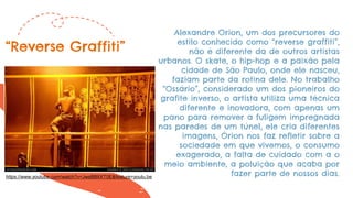 Alexandre Orion, um dos precursores do
estilo conhecido como “reverse graffiti”,
não é diferente da de outros artistas
urbanos. O skate, o hip-hop e a paixão pela
cidade de São Paulo, onde ele nasceu,
faziam parte da rotina dele. No trabalho
“Ossário”, considerado um dos pioneiros do
grafite inverso, o artista utiliza uma técnica
diferente e inovadora, com apenas um
pano para remover a fuligem impregnada
nas paredes de um túnel, ele cria diferentes
imagens, Órion nos faz refletir sobre a
sociedade em que vivemos, o consumo
exagerado, a falta de cuidado com a o
meio ambiente, a poluição que acaba por
fazer parte de nossos dias.
“Reverse Graffiti”
https://www.youtube.com/watch?v=JwsBBIIXT0E&feature=youtu.be
 