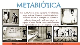 Em 2002, Orion criou o projeto Metabiótica,
uma série de fotos que registrou pinturas
dele em muros a intenção era retratar a
relação visual entre os transeuntes e o
espaço urbano. “Desde então, trabalho com
os significados da cidade”, explica o artísta.
METABIÓTICA
ASSISTA https://www.youtube.com/watch?v=SUv-rHD50Og
 
