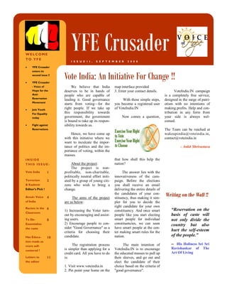 WELCOME
TO YFE
                           YFE Crusader
                           I S S U E 1 I ,   S E P T E M B E R      2 0 0 8

     YFE Crusader



                       Vote India: An Initiative For Change !!
     enters its
     second issue !!

     YFE Crusader
     - Voice of             We believe that India          map interface provided
     Hope for the      deserves to be in hands of          3. Enter your contact details.            VoteIndia.IN campaign
     Anti-             people who are capable of                                              is a completely free service,
     Reservation
                       leading it. Good governance              With these simple steps,      designed in the surge of patri-
     Movement
                       starts from voting—for the          you become a registered user       otism with no intentions of
     Join Youth        right people. If we take up         of VoteIndia.IN                    making profits. Help and con-
     For Equality      this responsibility towards                                            tribution in any form from
     today             government, the government               Now comes a question,         your side is always wel-
                       is bound to take up its respon-                                        comed.
     Fight against     sibility towards us.
     Reservations                                                                             The Team can be reached at
                           Hence, we have come up                                             wakeupindia@voteindia.in,
                       with this initiative where we                                          contact@voteindia.in
                       want to inculcate the impor-
                       tance of politics and the im-                                                    - Ankit Shrivastava
                       portance of voting, within the
                       masses.
INSIDE                                                     that how shall this help the
THIS ISS UE:                About the project:             nation?
                            The project is non-
Vote India        1    profitable, non-charitable,               The answer lies with the
                       politically neutral effort initi-   innovativeness of the cam-
Terrorism         2    ated by a group of young citi-      paign. Before the elections
& Kashmir              zens who wish to bring a            you shall receive an email
Editor’s Pick !        change.                             delivering the entire details of

Amul– Voice       4         The aims of the project
                                                           the candidates of your con-
                                                           stituency, thus making it sim-
                                                                                              Writing on the Wall !!
of India               are as below:                       pler for you to decide the
Racism in the 6
                                                           right candidate for your own
                       1) Increasing the Voter turn-       constituency. And once smart           “Reservation on the
Classroom
                       out by encouraging and assist-      people like you start electing         basis of caste will
To De-            8    ing users.                          smart people for individual            not only divide the
Essentialize           2) Encourage people to con-         constituencies, we can soon            country but also
the caste              sider quot;Good Governancequot; as a        have smart people at the cen-
                       criteria for choosing their         ter making smart rules for the         hurt the self-esteem
Has Educa-        10   candidate.                          nation.                                of the people.”
tion made us
more self-                  The registration process             The main intention of            -- His Holiness Sri Sri
                       is simpler than applying for a      VoteIndia.IN is to encourage           Ravishankar of The
centered ?
                       credit card. All you have to do     the educated masses to pull up         Art Of Living
Letters to        11   is:                                 their sleeves, and go out and
the editor                                                 elect the candidate of their
                       1. Visit www.voteindia.in           choice based on the criteria of
                       2. Pin point your home on the       quot;good governancequot;.
 