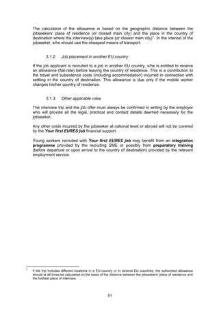 The calculation of the allowance is based on the geographic distance between the
    jobseekers' place of residence (or closest main city) and the place in the country of
    destination where the interview(s) take place (or closest main city) 7 . In the interest of the
    jobseeker, s/he should use the cheapest means of transport.


             5.1.2.    Job placement in another EU country

    If the job applicant is recruited to a job in another EU country, s/he is entitled to receive
    an allowance (flat-rate) before leaving the country of residence. This is a contribution to
    the travel and subsistence costs (including accommodation) incurred in connection with
    settling in the country of destination. This allowance is due only if the mobile worker
    changes his/her country of residence.


             5.1.3.    Other applicable rules

    The interview trip and the job offer must always be confirmed in writing by the employer
    who will provide all the legal, practical and contact details deemed necessary for the
    jobseeker.

    Any other costs incurred by the jobseeker at national level or abroad will not be covered
    by the Your first EURES job financial support.

    Young workers recruited with Your first EURES job may benefit from an integration
    programme provided by the recruiting SME or possibly from preparatory training
    (before departure or upon arrival to the country of destination) provided by the relevant
    employment service.




7
    If the trip includes different locations in a EU country or in several EU countries, the authorised allowance
    should at all times be calculated on the basis of the distance between the jobseekers' place of residence and
    the furthest place of interview.




                                                      10
 