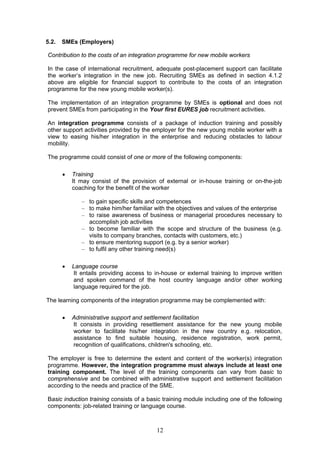 5.2.   SMEs (Employers)

Contribution to the costs of an integration programme for new mobile workers

In the case of international recruitment, adequate post-placement support can facilitate
the worker’s integration in the new job. Recruiting SMEs as defined in section 4.1.2
above are eligible for financial support to contribute to the costs of an integration
programme for the new young mobile worker(s).

The implementation of an integration programme by SMEs is optional and does not
prevent SMEs from participating in the Your first EURES job recruitment activities.

An integration programme consists of a package of induction training and possibly
other support activities provided by the employer for the new young mobile worker with a
view to easing his/her integration in the enterprise and reducing obstacles to labour
mobility.

The programme could consist of one or more of the following components:

          Training
           It may consist of the provision of external or in-house training or on-the-job
           coaching for the benefit of the worker

              – to gain specific skills and competences
              – to make him/her familiar with the objectives and values of the enterprise
              – to raise awareness of business or managerial procedures necessary to
                accomplish job activities
              – to become familiar with the scope and structure of the business (e.g.
                visits to company branches, contacts with customers, etc.)
              – to ensure mentoring support (e.g. by a senior worker)
              – to fulfil any other training need(s)

          Language course
           It entails providing access to in-house or external training to improve written
           and spoken command of the host country language and/or other working
           language required for the job.

The learning components of the integration programme may be complemented with:

          Administrative support and settlement facilitation
           It consists in providing resettlement assistance for the new young mobile
           worker to facilitate his/her integration in the new country e.g. relocation,
           assistance to find suitable housing, residence registration, work permit,
           recognition of qualifications, children's schooling, etc.

The employer is free to determine the extent and content of the worker(s) integration
programme. However, the integration programme must always include at least one
training component. The level of the training components can vary from basic to
comprehensive and be combined with administrative support and settlement facilitation
according to the needs and practice of the SME.

Basic induction training consists of a basic training module including one of the following
components: job-related training or language course.



                                          12
 