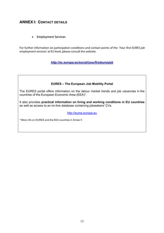 ANNEX I: CONTACT DETAILS


              Employment Services


For further information on participation conditions and contact points of the 'Your first EURES job
employment services' at EU level, please consult the website:


                           http://ec.europa.eu/social/yourfirsteuresjob




                           EURES – The European Job Mobility Portal

The EURES portal offers information on the labour market trends and job vacancies in the
countries of the European Economic Area (EEA)*.

It also provides practical information on living and working conditions in EU countries
as well as access to an on-line database containing jobseekers' CVs.

                                         http://eures.europa.eu

* More info on EURES and the EEA countries in Annex II




                                                    15
 