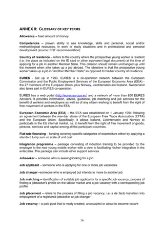 ANNEX II: GLOSSARY OF KEY TERMS
Allowance – fixed amount of money

Competences – proven ability to use knowledge, skills and personal, social and/or
methodological resources, in work or study situations and in professional and personal
development (source: EQF recommendation)

Country of residence – refers to the country where the prospective young worker is resident
(i.e. the place as indicated on the ID card or other equivalent legal document) at the time of
applying for a job in another Member State. This criterion should remain unchanged up until
the moment when s/he takes up a job abroad. The objective is that the prospective young
worker takes up a job in "another Member State" as opposed to his/her country of residence

EURES - Set up in 1993, EURES is a co-operation network between the European
Commission and the Public Employment Services of the European Economic Area (EEA) -
the 27 members of the European Union, plus Norway, Liechtenstein and Iceland. Switzerland
also takes part in EURES co-operation.

EURES has a web portal (http://eures.europa.eu) and a network of more than 850 EURES
Advisers. It provides information, advice, guidance, job matching and job services for the
benefit of workers and employers as well as of any citizen wishing to benefit from the right of
free movement of workers in the EEA

European Economic Area (EEA) – the EEA was established on 1 January 1994 following
an agreement between the member states of the European Free Trade Association (EFTA)
and the European Union. Specifically, it allows Iceland, Liechtenstein and Norway to
participate in the EU internal market, i.e. to benefit from the right of free movement of goods,
persons, services and capital among all the participant countries.

Flat-rate financing – funding covering specific categories of expenditure either by applying a
standard lump sum or scale of unit cost

Integration programme – package consisting of induction training to be provided by the
employer to the new young mobile worker with a view to facilitating his/her integration in the
enterprise. The package can include other support services

Jobseeker – someone who is seeking/looking for a job

Job applicant – someone who is applying for one or more job vacancies

Job changer –someone who is employed but intends to move to another job

Job matching – identification of suitable job applicants for a specific job vacancy; process of
finding a jobseeker's profile on the labour market and a job vacancy with a corresponding job
profile

Job placement – refers to the process of filling a job vacancy, i.e. a de facto transition into
employment of a registered jobseeker or job changer

Job vacancy – a paid post that is newly created, unoccupied or about to become vacant




                                              16
 