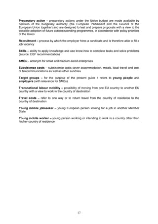 Preparatory action – preparatory actions under the Union budget are made available by
decision of the budgetary authority (the European Parliament and the Council of the
European Union together) and are designed to test and prepare proposals with a view to the
possible adoption of future actions/spending programmes, in accordance with policy priorities
of the Union

Recruitment – process by which the employer hires a candidate and is therefore able to fill a
job vacancy

Skills – ability to apply knowledge and use know-how to complete tasks and solve problems
(source: EQF recommendation)

SMEs – acronym for small and medium-sized enterprises

Subsistence costs – subsistence costs cover accommodation, meals, local travel and cost
of telecommunications as well as other sundries

Target groups – for the purpose of the present guide it refers to young people and
employers (with relevance for SMEs)

Transnational labour mobility – possibility of moving from one EU country to another EU
country with a view to work in the country of destination

Travel costs – refer to one way or to return travel from the country of residence to the
country of destination

Young mobile jobseeker – young European person looking for a job in another Member
State

Young mobile worker – young person working or intending to work in a country other than
his/her country of residence




                                             17
 