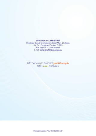 EUROPEAN COMMISSION
Directorate General of Employment, Social Affairs & Inclusion
          Unit C.4 - Employment Services, EURES
             Rue Joseph II, 27 - 1000 Brussels
           E-mail: EMPL-C4-UNIT@ec.europa.eu




 http://ec.europa.eu/social/yourfirsteuresjob
            http://eures.europa.eu




         Preparatory action “Your first EURES job”
 