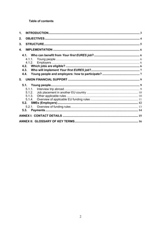 Table of contents


1.     INTRODUCTION.......................................................................................................................... 3 
2.     OBJECTIVES............................................................................................................................... 4 
3.     STRUCTURE................................................................................................................................ 5 
4.     IMPLEMENTATION .................................................................................................................... 6 
   4.1.  Who can benefit from Your first EURES job? ............................................................. 6 
      4.1.1.  Young people ................................................................................................................ 6 
      4.1.2.  Employers ...................................................................................................................... 6 
   4.2.  Which jobs are eligible? ................................................................................................... 6 
   4.3.  Who will implement Your first EURES job?................................................................. 7 
   4.4.  Young people and employers: how to participate? .................................................. 7 
5.     UNION FINANCIAL SUPPORT ................................................................................................ 9 
   5.1.  Young people....................................................................................................................... 9 
      5.1.1.  Interview trip abroad..................................................................................................... 9 
      5.1.2.  Job placement in another EU country ..................................................................... 10 
      5.1.3.  Other applicable rules ................................................................................................ 10 
      5.1.4.  Overview of applicable EU funding rules ................................................................ 11 
   5.2.  SMEs (Employers) ............................................................................................................ 12 
      5.2.1.  Overview of funding rules .......................................................................................... 13 
   5.3.  Payments ............................................................................................................................ 14 
ANNEX I: CONTACT DETAILS ..................................................................................................... 15 
ANNEX II: GLOSSARY OF KEY TERMS..................................................................................... 16 




                                                                       2
 