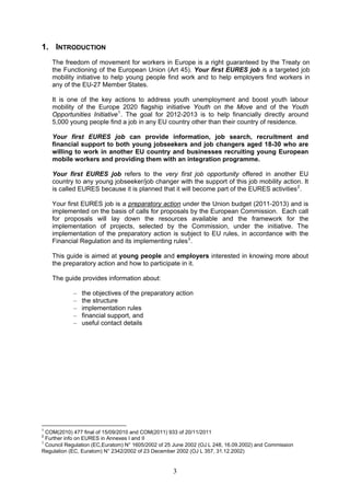 1. INTRODUCTION
    The freedom of movement for workers in Europe is a right guaranteed by the Treaty on
    the Functioning of the European Union (Art 45). Your first EURES job is a targeted job
    mobility initiative to help young people find work and to help employers find workers in
    any of the EU-27 Member States.

    It is one of the key actions to address youth unemployment and boost youth labour
    mobility of the Europe 2020 flagship initiative Youth on the Move and of the Youth
    Opportunities Initiative 1 . The goal for 2012-2013 is to help financially directly around
    5,000 young people find a job in any EU country other than their country of residence.

    Your first EURES job can provide information, job search, recruitment and
    financial support to both young jobseekers and job changers aged 18-30 who are
    willing to work in another EU country and businesses recruiting young European
    mobile workers and providing them with an integration programme.

    Your first EURES job refers to the very first job opportunity offered in another EU
    country to any young jobseeker/job changer with the support of this job mobility action. It
    is called EURES because it is planned that it will become part of the EURES activities 2 .

    Your first EURES job is a preparatory action under the Union budget (2011-2013) and is
    implemented on the basis of calls for proposals by the European Commission. Each call
    for proposals will lay down the resources available and the framework for the
    implementation of projects, selected by the Commission, under the initiative. The
    implementation of the preparatory action is subject to EU rules, in accordance with the
    Financial Regulation and its implementing rules 3 .

    This guide is aimed at young people and employers interested in knowing more about
    the preparatory action and how to participate in it.

    The guide provides information about:

            –   the objectives of the preparatory action
            –   the structure
            –   implementation rules
            –   financial support, and
            –   useful contact details




1
  COM(2010) 477 final of 15/09/2010 and COM(2011) 933 of 20/11/2011
2
  Further info on EURES in Annexes I and II
3
  Council Regulation (EC,Euratom) N° 1605/2002 of 25 June 2002 (OJ L 248, 16.09.2002) and Commission
Regulation (EC, Euratom) N° 2342/2002 of 23 December 2002 (OJ L 357, 31.12.2002)


                                                    3
 