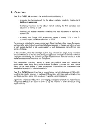 2. OBJECTIVES
  Your first EURES job is meant to be an instrument contributing to

       – improving the functioning of the EU labour markets, mostly by helping to fill
         bottleneck vacancies

       – facilitating transitions in the labour market, notably the first transition from
         education or training to work

       – reducing job mobility obstacles hindering the free movement of workers in
         Europe and

       – achieving the Europe 2020 employment target of having 75% of the EU
         population aged 20-64 in employment by 2020

  The economic crisis has hit young people hard. More than five million young Europeans
  are looking for a job. Indeed more than half of young people in Europe are willing or keen
  to work abroad, but lack of job search support or cash discourages many of them from
  taking a first step.

  At the same time, while the current job outlook may not seem too bright, many vacancies
  remain unfilled due to the lack of suitable job applicants among the available workforce.
  Employers are missing out on many young European mobile workers who could make
  their businesses more innovative and competitive.

  With companies operating across a wider geographical area and educational
  qualifications more easily recognisable in other European countries than ever before,
  young people have access to more employment opportunities and businesses have
  access to a larger pool of talented workforce.

  Your first EURES job can thus help to reduce labour market imbalances at EU level by
  boosting job mobility between in particular EU countries with high youth unemployment
  and those countries facing skills shortages in specific economic sectors.

  A particular emphasis will be put on encouraging participation of small and medium sized
  enterprises (SME's) in the action in order to tap the potential of SME's to recruit young
  mobile workers.




                                            4
 