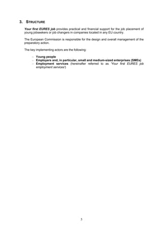 3. STRUCTURE
  Your first EURES job provides practical and financial support for the job placement of
  young jobseekers or job changers in companies located in any EU country.

  The European Commission is responsible for the design and overall management of the
  preparatory action.

  The key implementing actors are the following:

       – Young people
       – Employers and, in particular, small and medium-sized enterprises (SMEs)
       – Employment services (hereinafter referred to as 'Your first EURES job
         employment services')




                                           5
 