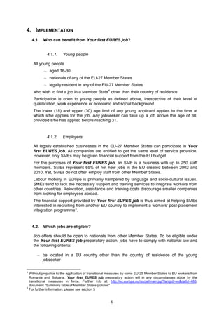 4. IMPLEMENTATION
    4.1.   Who can benefit from Your first EURES job?


             4.1.1.    Young people

    All young people
           – aged 18-30
           – nationals of any of the EU-27 Member States
           – legally resident in any of the EU-27 Member States
    who wish to find a job in a Member State 4 other than their country of residence.
    Participation is open to young people as defined above, irrespective of their level of
    qualification, work experience or economic and social background.
    The lower (18) and upper (30) age limit of any young applicant applies to the time at
    which s/he applies for the job. Any jobseeker can take up a job above the age of 30,
    provided s/he has applied before reaching 31.



             4.1.2.    Employers

    All legally established businesses in the EU-27 Member States can participate in Your
    first EURES job. All companies are entitled to get the same level of service provision.
    However, only SMEs may be given financial support from the EU budget.
    For the purposes of Your first EURES job, an SME is a business with up to 250 staff
    members. SMEs represent 85% of net new jobs in the EU created between 2002 and
    2010. Yet, SMEs do not often employ staff from other Member States.
    Labour mobility in Europe is primarily hampered by language and socio-cultural issues.
    SMEs tend to lack the necessary support and training services to integrate workers from
    other countries. Relocation, assistance and training costs discourage smaller companies
    from looking for employees abroad.
    The financial support provided by Your first EURES job is thus aimed at helping SMEs
    interested in recruiting from another EU country to implement a workers' post-placement
    integration programme 5 .


    4.2.   Which jobs are eligible?

    Job offers should be open to nationals from other Member States. To be eligible under
    the Your first EURES job preparatory action, jobs have to comply with national law and
    the following criteria:

       – be located in a EU country other than the country of residence of the young
         jobseeker

4
  Without prejudice to the application of transitional measures by some EU-25 Member States to EU workers from
  Romania and Bulgaria. Your first EURES job preparatory action will in any circumstances abide by the
  transitional measures in force. Further info at: http://ec.europa.eu/social/main.jsp?langId=en&catId=466,
  document "Summary table of Member States policies"
5
  For further information, please see section 5


                                                      6
 