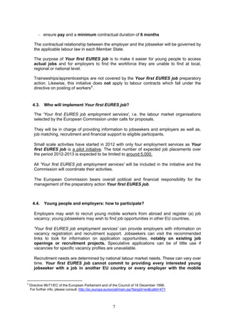 – ensure pay and a minimum contractual duration of 6 months

       The contractual relationship between the employer and the jobseeker will be governed by
       the applicable labour law in each Member State.

       The purpose of Your first EURES job is to make it easier for young people to access
       actual jobs and for employers to find the workforce they are unable to find at local,
       regional or national level.

       Traineeships/apprenticeships are not covered by the Your first EURES job preparatory
       action. Likewise, this initiative does not apply to labour contracts which fall under the
       directive on posting of workers 6 .



      4.3.   Who will implement Your first EURES job?

       The 'Your first EURES job employment services', i.e. the labour market organisations
       selected by the European Commission under calls for proposals.

       They will be in charge of providing information to jobseekers and employers as well as,
       job matching, recruitment and financial support to eligible participants.

       Small scale activities have started in 2012 with only four employment services as Your
       first EURES job is a pilot initiative. The total number of expected job placements over
       the period 2012-2013 is expected to be limited to around 5,000.

       All 'Your first EURES job employment services' will be included in the initiative and the
       Commission will coordinate their activities.

       The European Commission bears overall political and financial responsibility for the
       management of the preparatory action Your first EURES job.



      4.4.   Young people and employers: how to participate?

       Employers may wish to recruit young mobile workers from abroad and register (a) job
       vacancy; young jobseekers may wish to find job opportunities in other EU countries.

       'Your first EURES job employment services' can provide employers with information on
       vacancy registration and recruitment support. Jobseekers can visit the recommended
       links to look for information on application opportunities, notably on existing job
       openings or recruitment projects. Speculative applications can be of little use if
       vacancies for specific vacancy profiles are unavailable.

       Recruitment needs are determined by national labour market needs. These can vary over
       time. Your first EURES job cannot commit to providing every interested young
       jobseeker with a job in another EU country or every employer with the mobile


6
    Directive 96/71/EC of the European Parliament and of the Council of 16 December 1996.
    For further info, please consult: http://ec.europa.eu/social/main.jsp?langId=en&catId=471




                                                          7
 