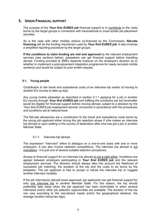 5. UNION FINANCIAL SUPPORT
  The purpose of the Your first EURES job financial support is to contribute to the costs
  borne by the target groups in connection with transnational or cross border job placement
  activities.

  As is the case with other mobility actions co-financed by the Commission, flat-rate
  financing will be the funding mechanism used by Your first EURES job. It also involves
  a simplified reporting procedure by the target groups.

  If the conditions to claim funding are met and approved by the relevant employment
  services (see sections below), jobseekers can get financial support before travelling
  abroad. Funding provided to SMEs depends however on the employer's decision as to
  whether to implement a post-placement integration programme for newly recruited mobile
  worker(s) and would be subject to prior written request.



  5.1.   Young people

  Contribution to the travel and subsistence costs of an interview trip and/or of moving to
  another EU country to take up duty

  Any young mobile jobseeker as described in section 4.1.1 applying for a job in another
  EU country through Your first EURES job and fulfilling the conditions set out hereinafter
  would be eligible for financial support before moving abroad, subject to a decision by the
  'Your first EURES job employment service' concerned in accordance with the procedures
  and conditions set at national level.

  The flat-rate allowances are a contribution to the travel and subsistence costs borne by
  the young job applicant either during the job selection phase if s/he makes an interview
  trip abroad or upon settling in the country of destination after s/he has got a job in another
  Member State.


          5.1.1.   Interview trip abroad

  The expression "interview" refers to dialogue on a one-to-one basis with one or more
  employers. It can also involve selection competitions. The interview trip abroad is not
  mandatory - it is just one of several suitable selection procedures.

  Access to financial support for an interview trip abroad is not a right either. Invitations are
  agreed between employers participating in Your first EURES job and the relevant
  employment services. The decision should always take into account the likelihood of
  successful job matching, the duration of the trip and the costs to be borne by the
  jobseeker. The job applicant is free to accept or refuse the interview trip or suggest
  another interview modality.

  If the job interview(s) abroad is/are approved, job applicants can get financial support for
  only one interview trip to another Member State. For this reason, the trip should
  preferably take place when the job applicant has been short-listed or when several
  interviews and/or other job selection opportunities are available. The duration of the trip
  can vary according to the recruitment needs and/or the geographical distance, the
  average duration being two days.



                                              9
 