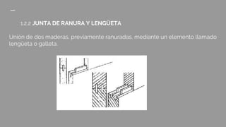 1.2.2 JUNTA DE RANURA Y LENGÜETA
Unión de dos maderas, previamente ranuradas, mediante un elemento llamado
lengüeta o galleta.
 