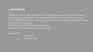 2. ENSAMBLES
- Recibe el nombre de ensambles o ensambladura cada uno de los sistemas
utilizados para unir entre sÍ los componentes de un conjunto de carpintería.
- Es unir piezas de madera, cada una con formas sobresalientes diferentes (unas
al contrario de la otras).
- Existen muchas técnicas de ensamblaje.
- Requieren de herramientas profesionales.
- Pueden ser:
- Oblicuos
- Superficiales
 