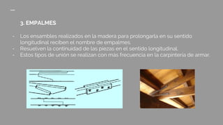 3. EMPALMES
- Los ensambles realizados en la madera para prolongarla en su sentido
longitudinal reciben el nombre de empalmes.
- Resuelven la continuidad de las piezas en el sentido longitudinal.
- Estos tipos de unión se realizan con más frecuencia en la carpintería de armar.
 