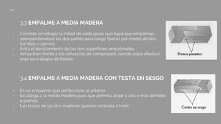 3.3 EMPALME A MEDIA MADERA
- Consiste en rebajar la mitad de cada pieza que haya que empalmar,
sobreponiéndose las dos partes para luego fijarlas por medio de dos
tornillos o pernos.
- Evita el deslizamiento de las dos superficies empalmadas.
- Actúa bien frente a los esfuerzos de compresión, siendo poco efectivo
ante los trabajos de flexión.
3.4 EMPALME A MEDIA MADERA CON TESTA EN SESGO
- Es un empalme que perfecciona al anterior.
- Se alarga a la media madera para que permita alojar a dos o más tornillos
o pernos.
- Las testas de las dos maderas quedan cortadas a bisel.
 