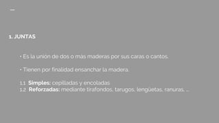 1. JUNTAS
• Es la unión de dos o más maderas por sus caras o cantos.
• Tienen por finalidad ensanchar la madera.
1.1 Simples: cepilladas y encoladas
1.2 Reforzadas: mediante tirafondos, tarugos, lengüetas, ranuras, ...
 