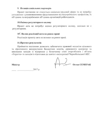 9. Позиція соціальних партнерів
Проект постанови не стосується соціально-трудової сфери: та не потребує
узгодження з уповноваженими представниками від всеукраїнських профспілок, їх
об'єднань та всеукраїнських об’єднань організацій роботодавців.
10.Оцінка регуляторного впливу
Проект акта не потребує оцінки регуляторного впливу, оскільки не є
регуляторним.
10і. Вплив реалізації акта на ринок праці
Реалізація проекту акта не впливає на ринок праці.
11.Прогноз результатів
Прийняття постанови дозволить забезпечити правовий механізм цільового
та ефективного використання бюджетних коштів, державного контролю та
виконання заходів Із підтримки у безпечному стані енергоблоків і об’єкта
«Укриття» та заходів із підготовки до зняття з експлуатації Чорнобильської АЕС.
20 і 7 р.
Міністр Остап СЕМЕРАК
 